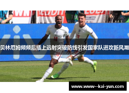 贝林厄姆频频后插上远射突破防线引发国家队进攻新风潮 贝林厄姆频频后插上远射突破防线引发国家队进攻新风潮