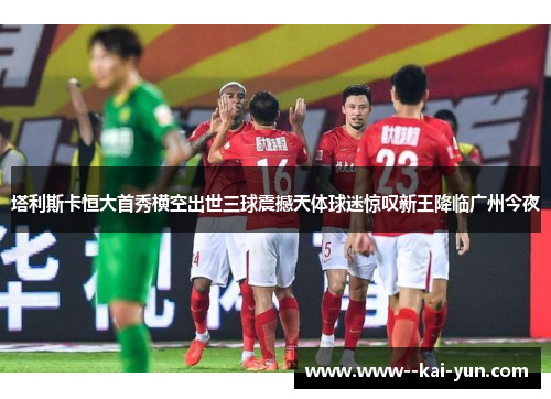 塔利斯卡恒大首秀横空出世三球震撼天体球迷惊叹新王降临广州今夜