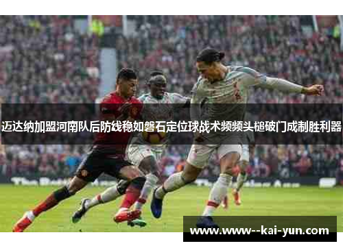 迈达纳加盟河南队后防线稳如磐石定位球战术频频头槌破门成制胜利器
