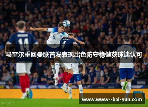 马奎尔重回曼联首发表现出色防守稳健获球迷认可